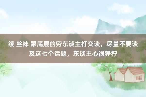 绫 丝袜 跟底层的穷东谈主打交谈，尽量不要谈及这七个话题，东谈主心很狰狞