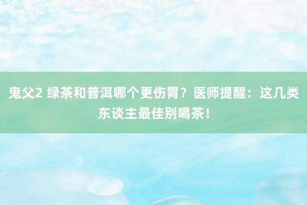 鬼父2 绿茶和普洱哪个更伤胃？医师提醒：这几类东谈主最佳别喝茶！