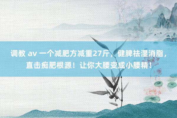 调教 av 一个减肥方减重27斤，健脾祛湿消脂，直击痴肥根源！让你大腰变成小腰精！