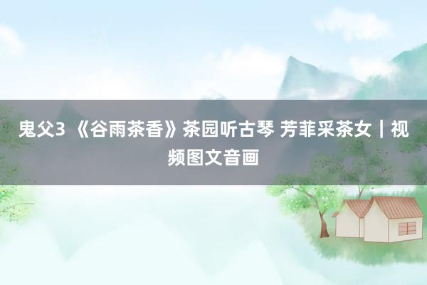 鬼父3 《谷雨茶香》茶园听古琴 芳菲采茶女｜视频图文音画