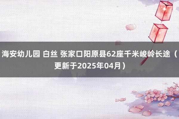 海安幼儿园 白丝 张家口阳原县62座千米峻岭长途（更新于2025年04月）