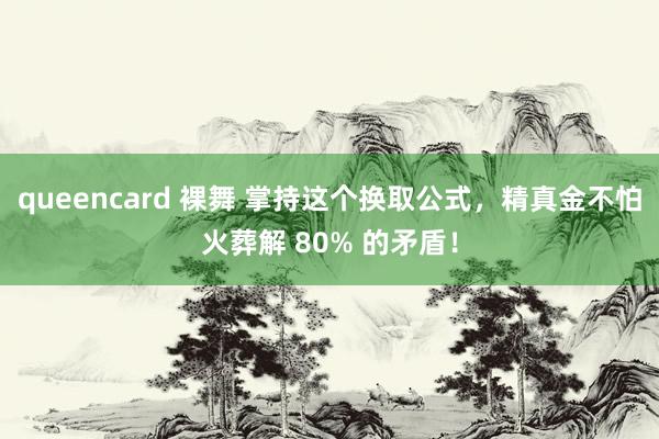 queencard 裸舞 掌持这个换取公式，精真金不怕火葬解 80% 的矛盾！