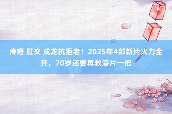 痔疮 肛交 成龙抗拒老！2025年4部新片火力全开，70岁还要再救港片一把
