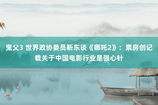 鬼父3 世界政协委员靳东谈《哪吒2》：票房创记载关于中国电影行业是强心针