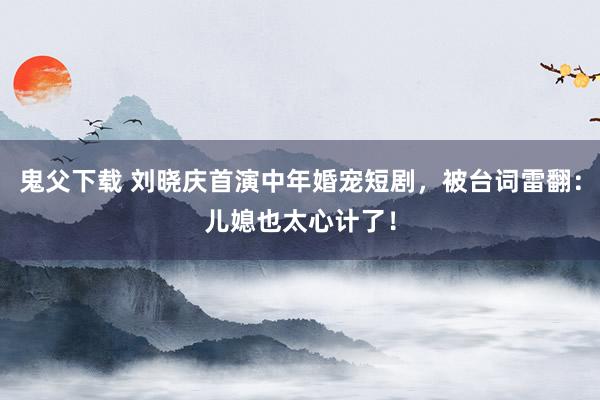 鬼父下载 刘晓庆首演中年婚宠短剧，被台词雷翻：儿媳也太心计了！